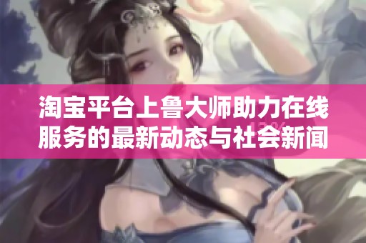 淘宝平台上鲁大师助力在线服务的最新动态与社会新闻报道汇总