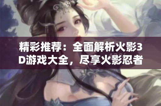 精彩推荐：全面解析火影3D游戏大全，尽享火影忍者的游戏魅力与乐趣