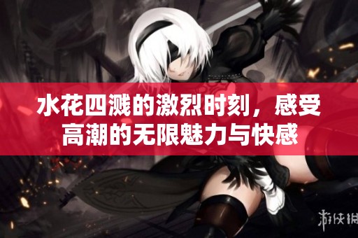 水花四溅的激烈时刻，感受高潮的无限魅力与快感