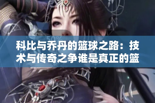 科比与乔丹的篮球之路：技术与传奇之争谁是真正的篮球传奇人物