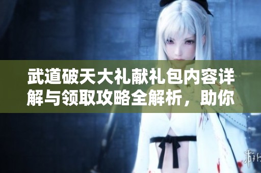 武道破天大礼献礼包内容详解与领取攻略全解析，助你轻松获取珍稀奖励
