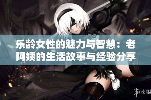 乐龄女性的魅力与智慧：老阿姨的生活故事与经验分享