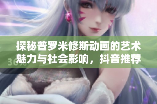 探秘普罗米修斯动画的艺术魅力与社会影响，抖音推荐的精彩内容解析