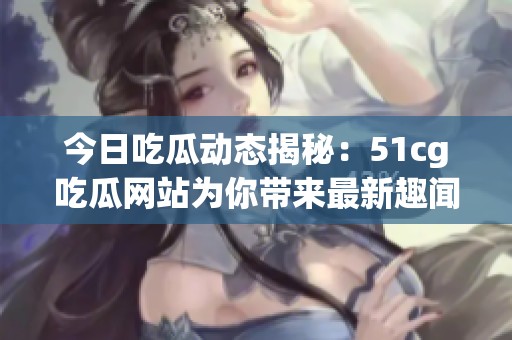 今日吃瓜动态揭秘：51cg吃瓜网站为你带来最新趣闻与热评