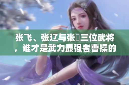 张飞、张辽与张郃三位武将，谁才是武力最强者曹操的评价值得深思