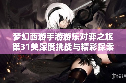 梦幻西游手游游乐对弈之旅第31关深度挑战与精彩探索全攻略