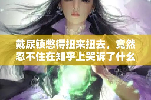 戴尿锁憋得扭来扭去，竟然忍不住在知乎上哭诉了什幺
