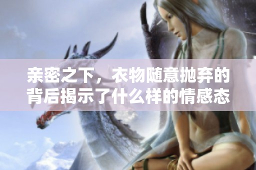 亲密之下，衣物随意抛弃的背后揭示了什么样的情感态度