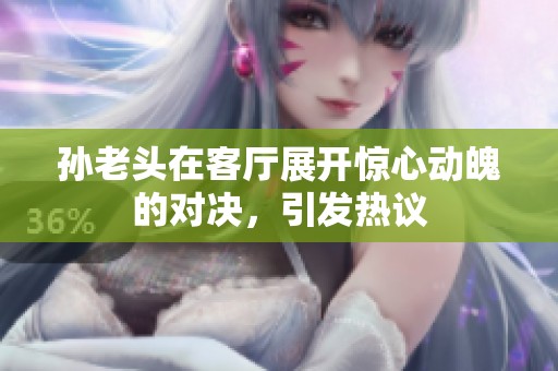 孙老头在客厅展开惊心动魄的对决，引发热议