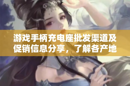 游戏手柄充电座批发渠道及促销信息分享，了解各产地的货源优势与价格趋势