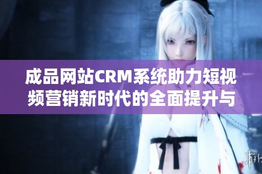 成品网站CRM系统助力短视频营销新时代的全面提升与发展