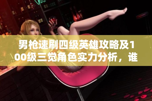 男枪速刷四级英雄攻略及100级三觉角色实力分析，谁才是最终赢家