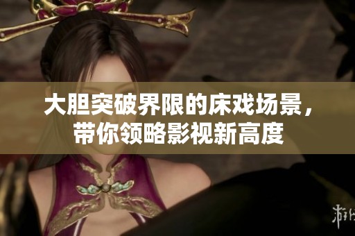 大胆突破界限的床戏场景，带你领略影视新高度