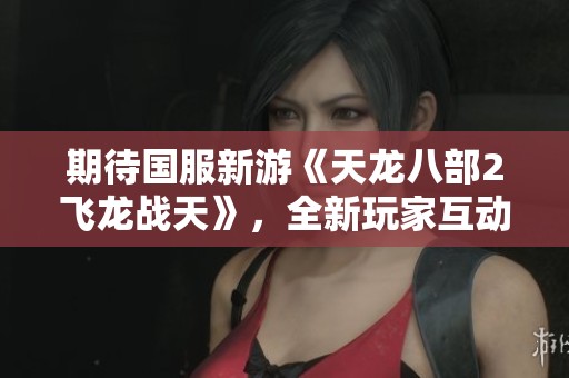 期待国服新游《天龙八部2飞龙战天》，全新玩家互动模式带你体验不同乐趣