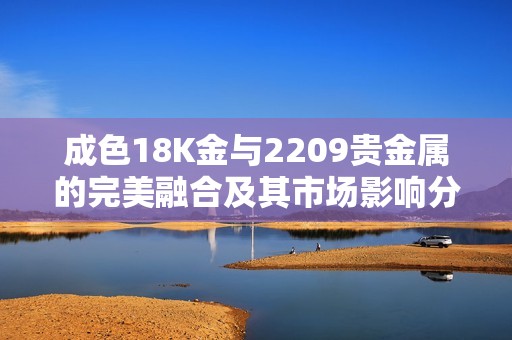 成色18K金与2209贵金属的完美融合及其市场影响分析