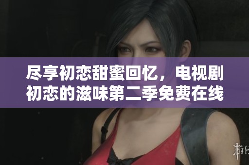 尽享初恋甜蜜回忆，电视剧初恋的滋味第二季免费在线观看