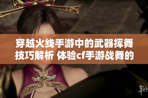 穿越火线手游中的武器挥舞技巧解析 体验cf手游战舞的魅力与乐趣