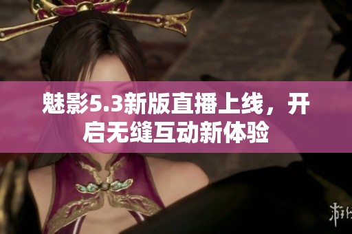 魅影5.3新版直播上线，开启无缝互动新体验