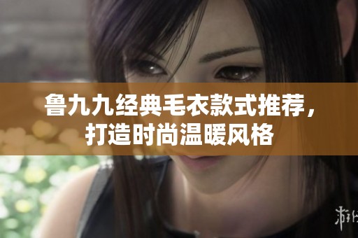 鲁九九经典毛衣款式推荐，打造时尚温暖风格