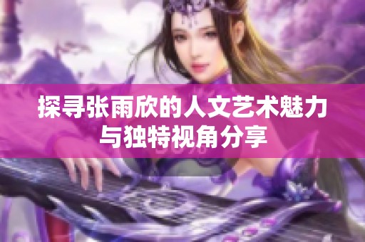 探寻张雨欣的人文艺术魅力与独特视角分享