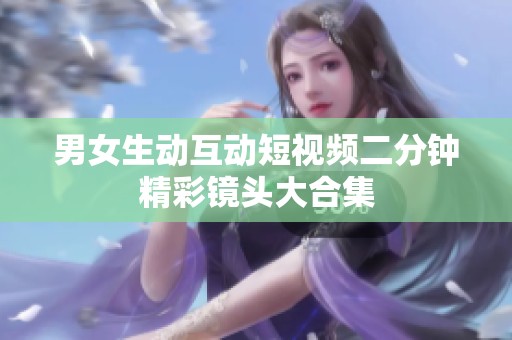 男女生动互动短视频二分钟精彩镜头大合集