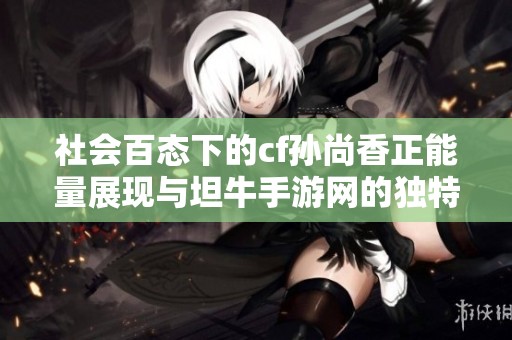 社会百态下的cf孙尚香正能量展现与坦牛手游网的独特体验解析