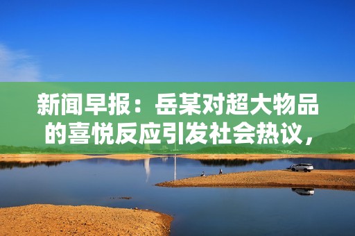 新闻早报：岳某对超大物品的喜悦反应引发社会热议，背后原因令人深思