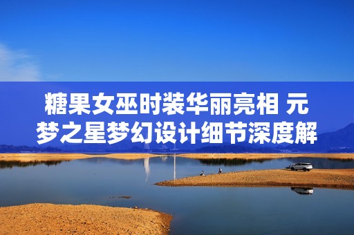 糖果女巫时装华丽亮相 元梦之星梦幻设计细节深度解析与体验分享