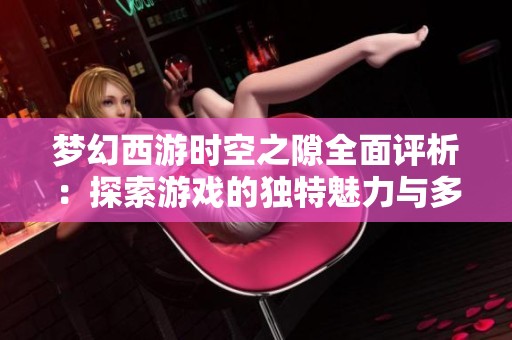 梦幻西游时空之隙全面评析：探索游戏的独特魅力与多样挑战之旅