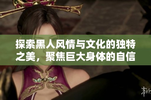 探索黑人风情与文化的独特之美，聚焦巨大身体的自信与魅力