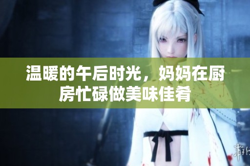温暖的午后时光，妈妈在厨房忙碌做美味佳肴