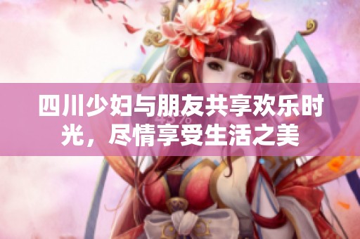 四川少妇与朋友共享欢乐时光，尽情享受生活之美