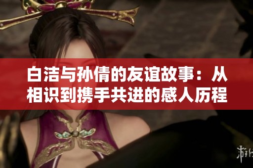 白洁与孙倩的友谊故事：从相识到携手共进的感人历程