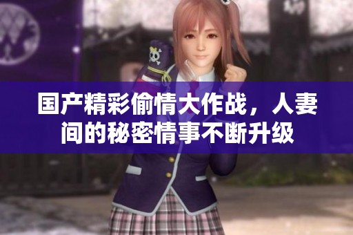国产精彩偷情大作战，人妻间的秘密情事不断升级