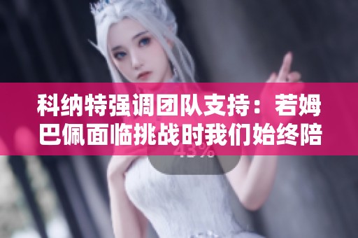 科纳特强调团队支持：若姆巴佩面临挑战时我们始终陪伴在旁助他渡过难关