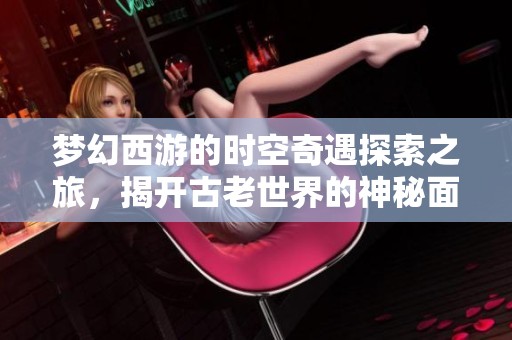 梦幻西游的时空奇遇探索之旅，揭开古老世界的神秘面纱与梦幻篇章