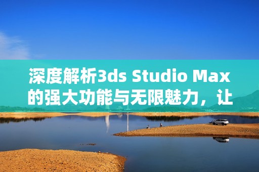 深度解析3ds Studio Max的强大功能与无限魅力，让你的创作更具灵感与创意
