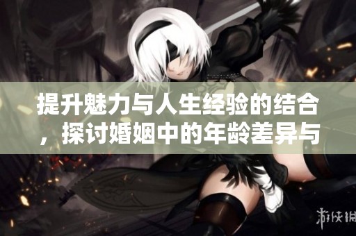 提升魅力与人生经验的结合，探讨婚姻中的年龄差异与成长之路