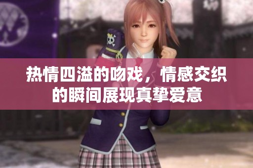 热情四溢的吻戏，情感交织的瞬间展现真挚爱意