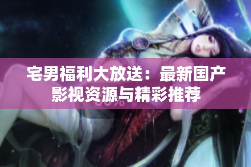 宅男福利大放送：最新国产影视资源与精彩推荐