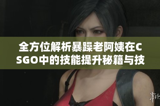 全方位解析暴躁老阿姨在CSGO中的技能提升秘籍与技巧