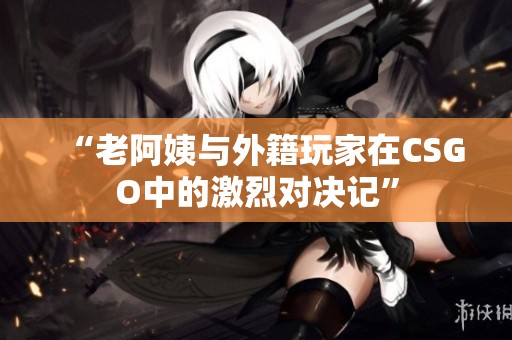 “老阿姨与外籍玩家在CSGO中的激烈对决记”