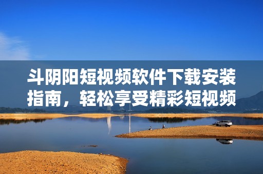 斗阴阳短视频软件下载安装指南，轻松享受精彩短视频世界