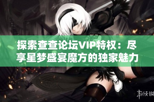 探索查查论坛VIP特权：尽享星梦盛宴魔方的独家魅力与惊喜体验