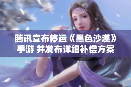 腾讯宣布停运《黑色沙漠》手游 并发布详细补偿方案引发玩家热议