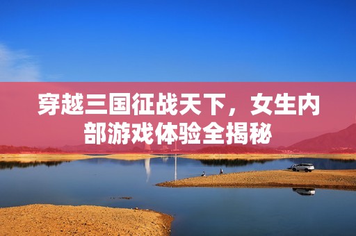 穿越三国征战天下，女生内部游戏体验全揭秘