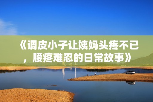 《调皮小子让姨妈头疼不已，腰疼难忍的日常故事》