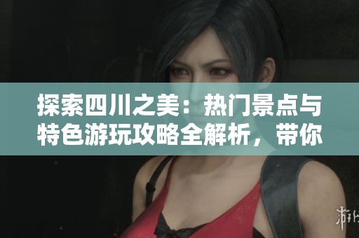 探索四川之美：热门景点与特色游玩攻略全解析，带你深度体验这片神奇土地