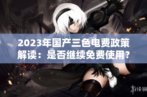 2023年国产三色电费政策解读：是否继续免费使用？