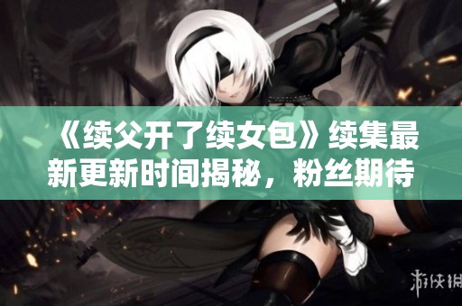 《续父开了续女包》续集最新更新时间揭秘，粉丝期待值飙升